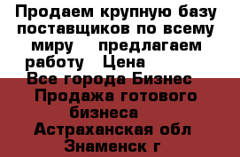 Продаем крупную базу поставщиков по всему миру!   предлагаем работу › Цена ­ 2 400 - Все города Бизнес » Продажа готового бизнеса   . Астраханская обл.,Знаменск г.